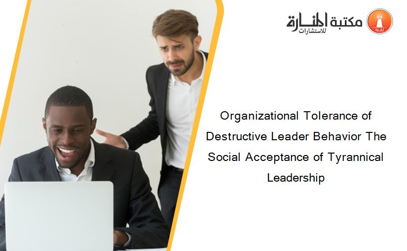 Organizational Tolerance of Destructive Leader Behavior The Social Acceptance of Tyrannical Leadership