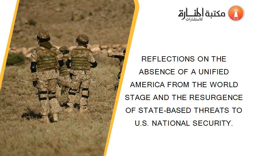 REFLECTIONS ON THE ABSENCE OF A UNIFIED AMERICA FROM THE WORLD STAGE AND THE RESURGENCE OF STATE-BASED THREATS TO U.S. NATIONAL SECURITY.