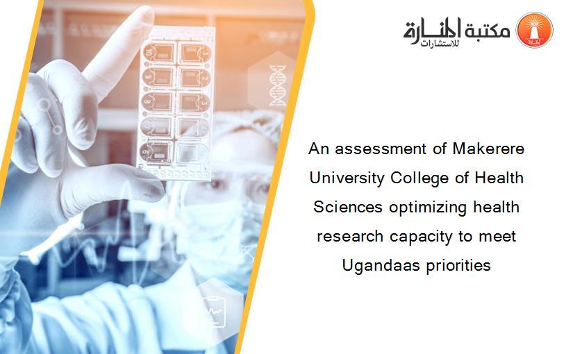 An assessment of Makerere University College of Health Sciences optimizing health research capacity to meet Ugandaas priorities