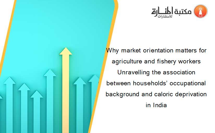 Why market orientation matters for agriculture and fishery workers Unravelling the association between households’ occupational background and caloric deprivation in India