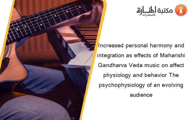 Increased personal harmony and integration as effects of Maharishi Gandharva Veda music on affect physiology and behavior The psychophysiology of an evolving audience