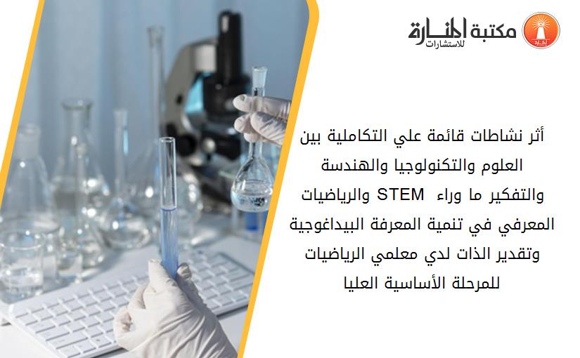 أثر نشاطات قائمة علي التكاملية بين العلوم والتكنولوجيا والهندسة والرياضيات ((STEM والتفكير ما وراء المعرفي في تنمية المعرفة البيداغوجية وتقدير الذات لدي معلمي الرياضيات للمرحلة الأساسية العليا