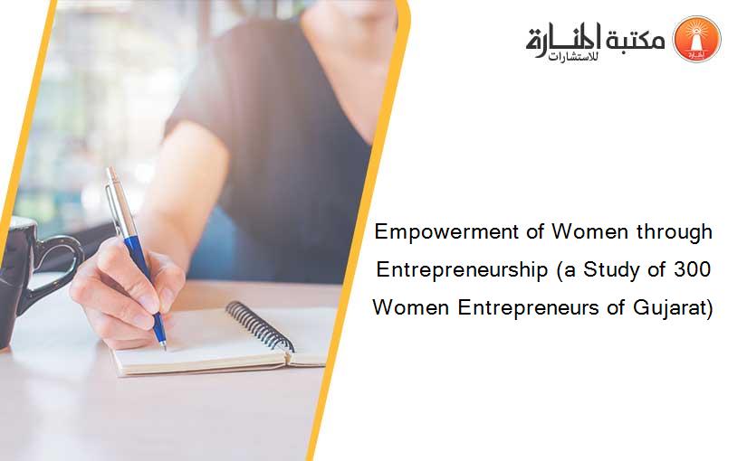 Empowerment of Women through Entrepreneurship (a Study of 300 Women Entrepreneurs of Gujarat)
