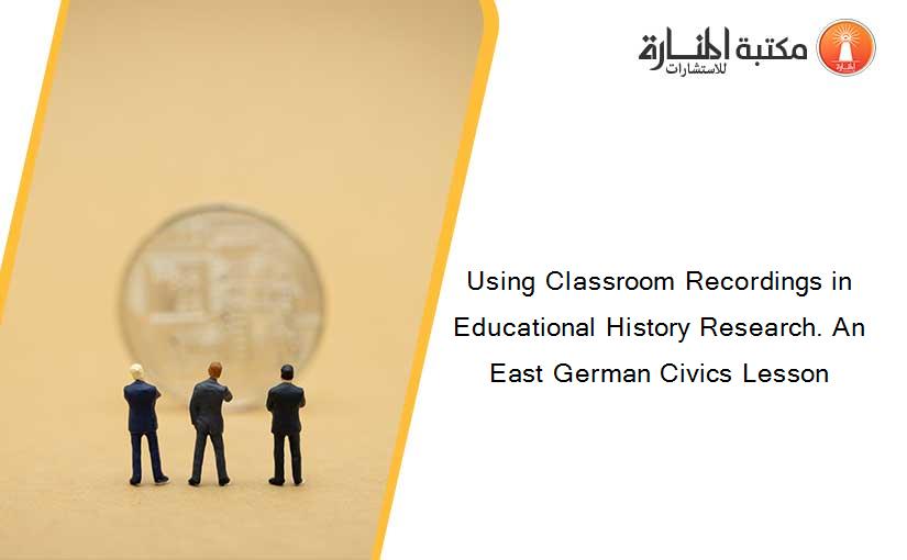 Using Classroom Recordings in Educational History Research. An East German Civics Lesson