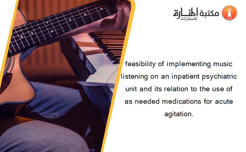 feasibility of implementing music listening on an inpatient psychiatric unit and its relation to the use of as needed medications for acute agitation.