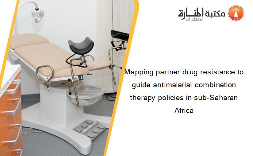 Mapping partner drug resistance to guide antimalarial combination therapy policies in sub-Saharan Africa