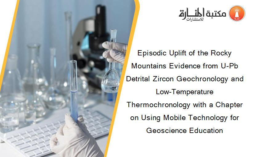 Episodic Uplift of the Rocky Mountains Evidence from U-Pb Detrital Zircon Geochronology and Low-Temperature Thermochronology with a Chapter on Using Mobile Technology for Geoscience Education