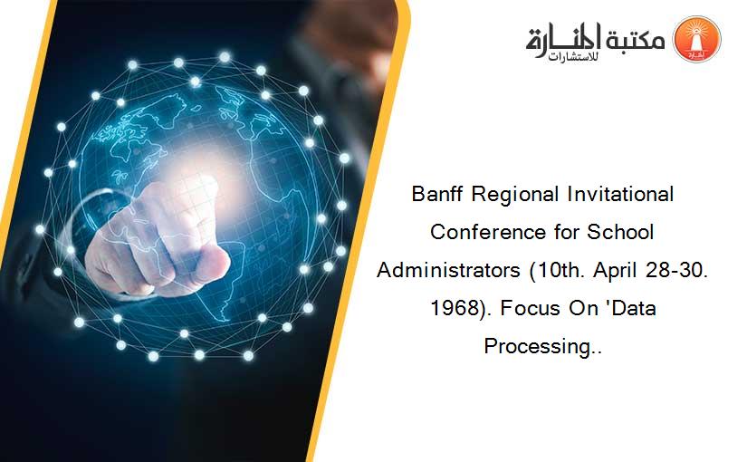 Banff Regional Invitational Conference for School Administrators (10th. April 28-30. 1968). Focus On 'Data Processing..