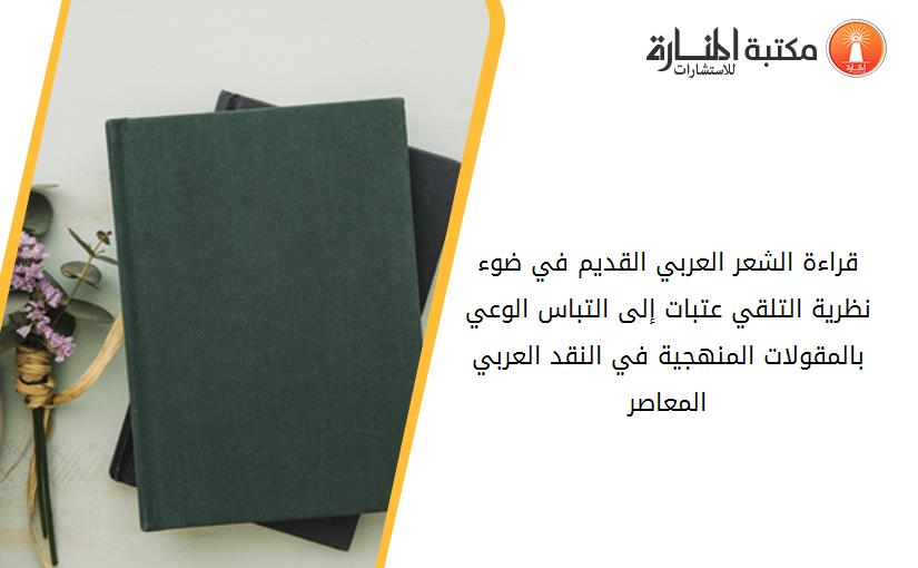 قراءة الشعر العربي القديم في ضوء نظرية التلقي عتبات إلى التباس الوعي بالمقولات المنهجية في النقد العربي المعاصر