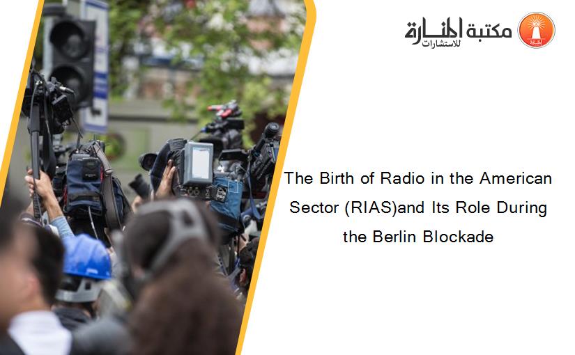 The Birth of Radio in the American Sector (RIAS)and Its Role During the Berlin Blockade
