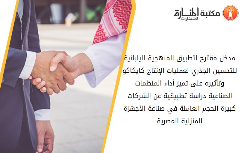 مدخل مقترح لتطبيق المنهجية اليابانية للتحسين الجذري لعمليات الإنتاج کايکاکو وتأثيره على تميز أداء المنظمات الصناعية دراسة تطبيقية عن الشرکات کبيرة الحجم العاملة في صناعة الأجهزة المنزلية المصرية