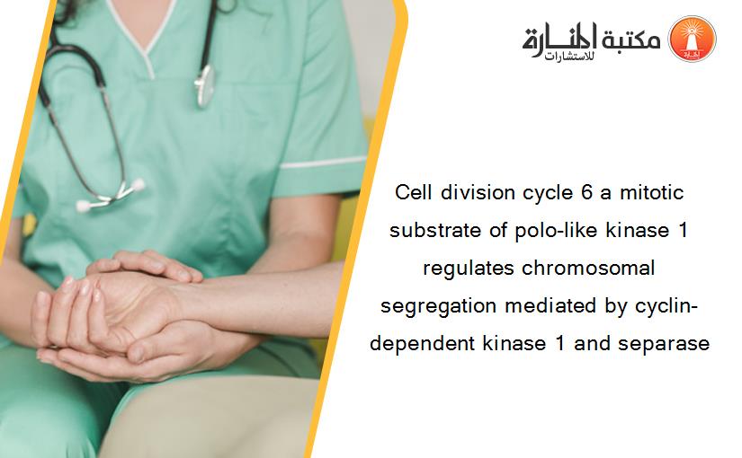 Cell division cycle 6 a mitotic substrate of polo-like kinase 1 regulates chromosomal segregation mediated by cyclin-dependent kinase 1 and separase