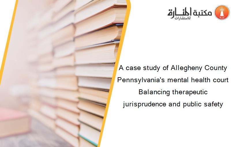 A case study of Allegheny County Pennsylvania's mental health court Balancing therapeutic jurisprudence and public safety
