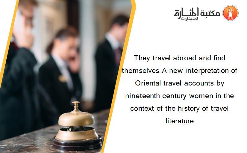 They travel abroad and find themselves A new interpretation of Oriental travel accounts by nineteenth century women in the context of the history of travel literature