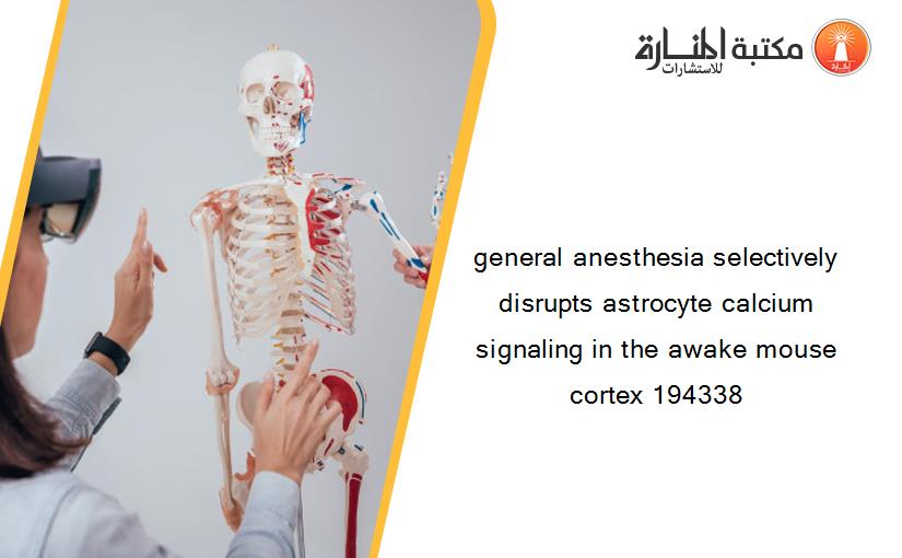 general anesthesia selectively disrupts astrocyte calcium signaling in the awake mouse cortex 194338