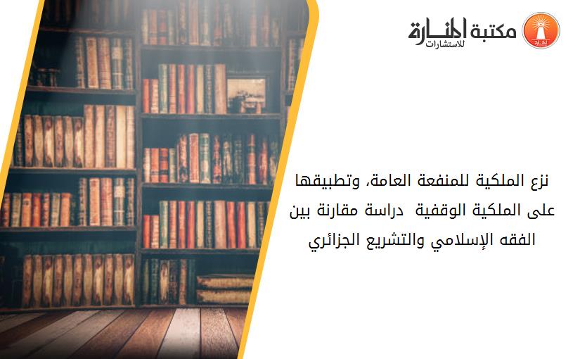 نزع الملكية للمنفعة العامة، وتطبيقها على الملكية الوقفية  دراسة مقارنة بين الفقه الإسلامي والتشريع الجزائري