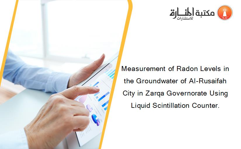 Measurement of Radon Levels in the Groundwater of Al-Rusaifah City in Zarqa Governorate Using Liquid Scintillation Counter.