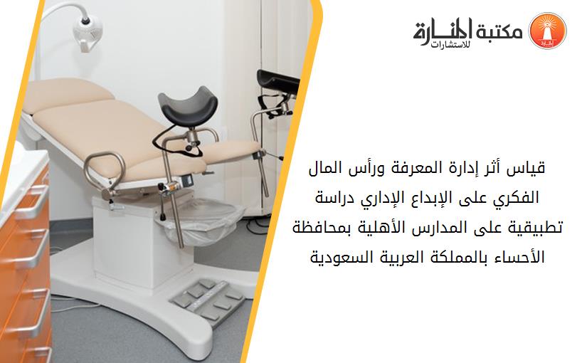 قياس أثر إدارة المعرفة ورأس المال الفکري على الإبداع الإداري دراسة تطبيقية على المدارس الأهلية بمحافظة الأحساء بالمملکة العربية السعودية