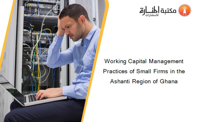 Working Capital Management Practices of Small Firms in the Ashanti Region of Ghana
