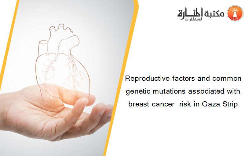 Reproductive factors and common genetic mutations associated with breast cancer  risk in Gaza Strip