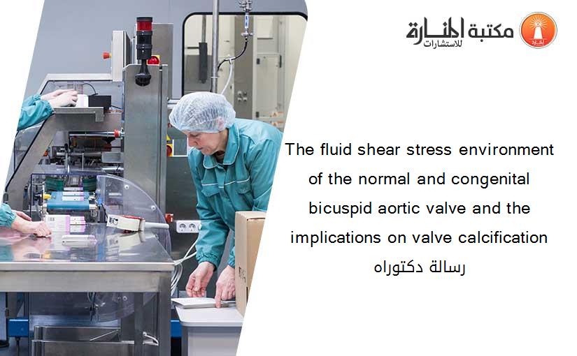 The fluid shear stress environment of the normal and congenital bicuspid aortic valve and the implications on valve calcification رسالة دكتوراه​