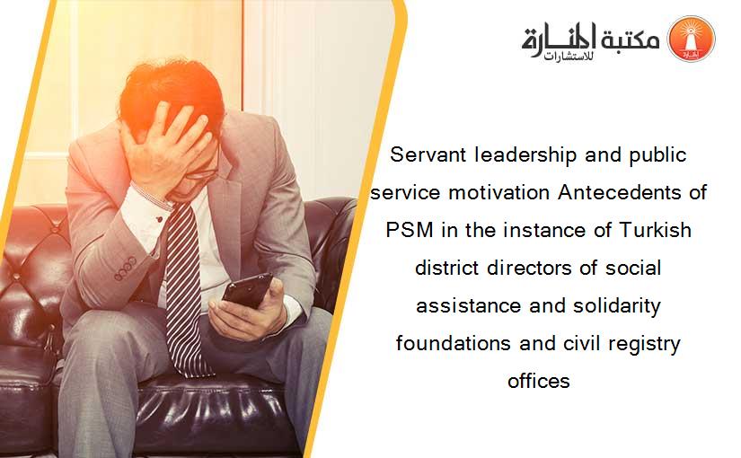Servant leadership and public service motivation Antecedents of PSM in the instance of Turkish district directors of social assistance and solidarity foundations and civil registry offices