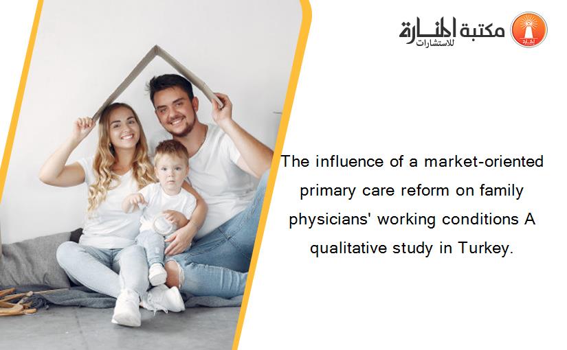 The influence of a market-oriented primary care reform on family physicians' working conditions A qualitative study in Turkey.