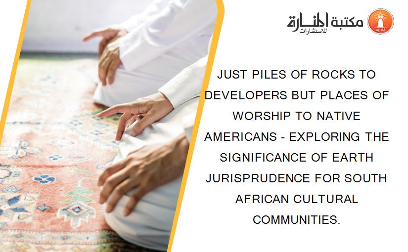 JUST PILES OF ROCKS TO DEVELOPERS BUT PLACES OF WORSHIP TO NATIVE AMERICANS - EXPLORING THE SIGNIFICANCE OF EARTH JURISPRUDENCE FOR SOUTH AFRICAN CULTURAL COMMUNITIES.