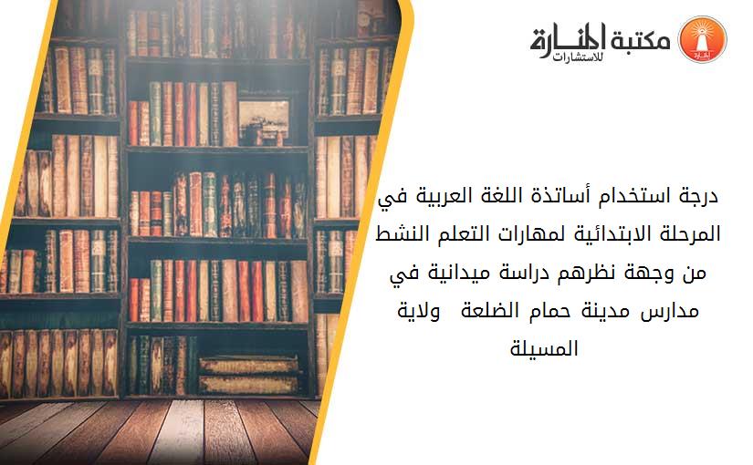 درجة استخدام أساتذة اللغة العربية في المرحلة الابتدائية لمهارات التعلم النشط من وجهة نظرهم دراسة ميدانية في مدارس مدينة حمام الضلعة – ولاية المسيلة -