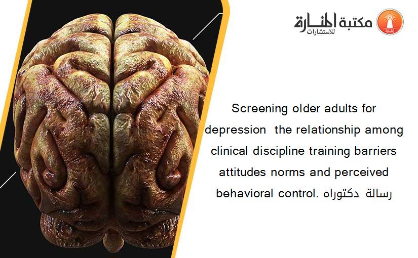 Screening older adults for depression  the relationship among clinical discipline training barriers attitudes norms and perceived behavioral control. رسالة دكتوراه