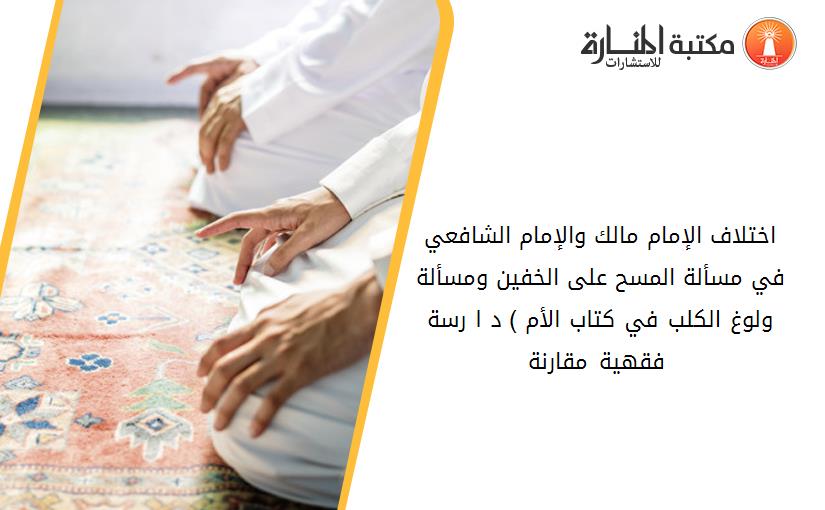 اختلاف الإمام مالك والإمام الشافعي في مسألة المسح على الخفين ومسألة ولوغ الكلب في كتاب الأم ) د ا رسة فقهية مقارنة (