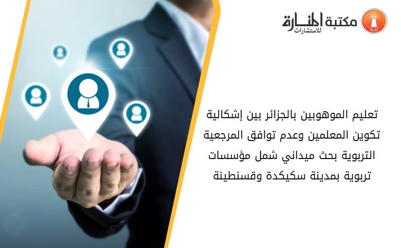 تعليم الموهوبين بالجزائر بين إشكالية تكوين المعلمين وعدم توافق المرجعية التربوية- بحث ميداني شمل مؤسسات تربوية بمدينة سكيكدة وقسنطينة