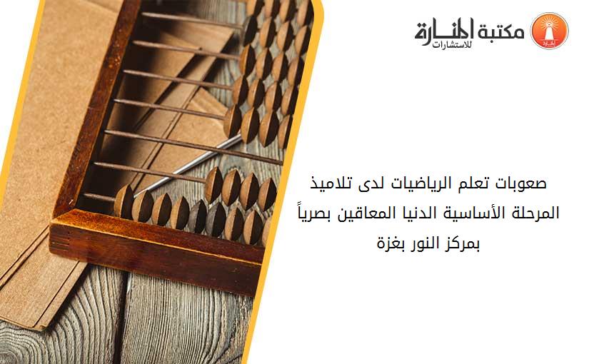 صعوبات تعلم الرياضيات لدى تلاميذ المرحلة الأساسية الدنيا المعاقين بصرياً بمركز النور- بغزة