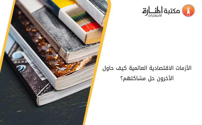 الأزمات الاقتصادية العالمية كيف حاول الأخرون حل مشاكلهم؟