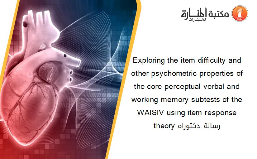 Exploring the item difficulty and other psychometric properties of the core perceptual verbal and working memory subtests of the WAISIV using item response theory رسالة دكتوراه