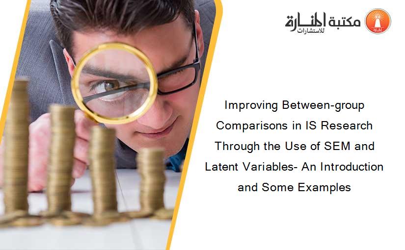 Improving Between-group Comparisons in IS Research Through the Use of SEM and Latent Variables- An Introduction and Some Examples