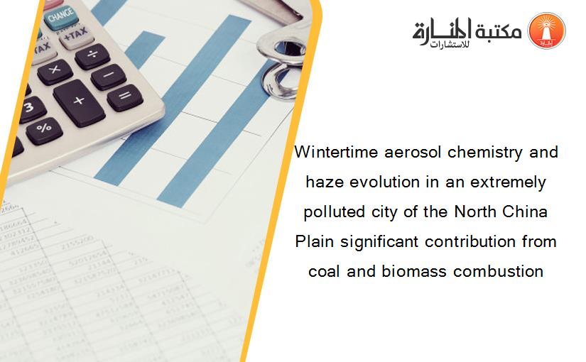 Wintertime aerosol chemistry and haze evolution in an extremely polluted city of the North China Plain significant contribution from coal and biomass combustion