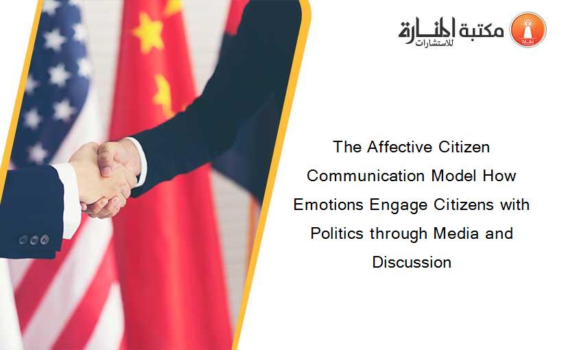 The Affective Citizen Communication Model How Emotions Engage Citizens with Politics through Media and Discussion