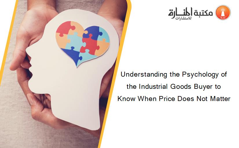 Understanding the Psychology of the Industrial Goods Buyer to Know When Price Does Not Matter