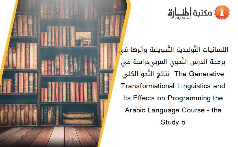 اللسانيات التَّوليدية التَّحويلية وأثرها في برمجة الدرس النَّحوي العربي-دراسة في نتائج النَّحو الكلي-  The Generative Transformational Linguistics and Its Effects on Programming the Arabic Language Course – the Study o