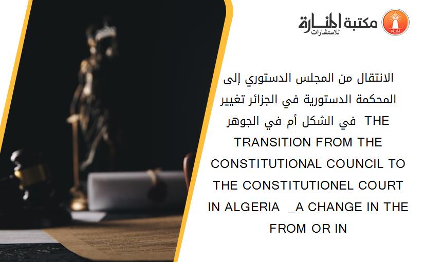 الانتقال من المجلس الدستوري إلى المحكمة الدستورية في الجزائر _تغيير في الشكل أم في الجوهر_  THE TRANSITION FROM THE CONSTITUTIONAL COUNCIL TO THE CONSTITUTIONEL COURT IN ALGERIA  _A CHANGE IN THE FROM OR IN 