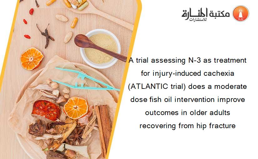 A trial assessing N-3 as treatment for injury-induced cachexia (ATLANTIC trial) does a moderate dose fish oil intervention improve outcomes in older adults recovering from hip fracture