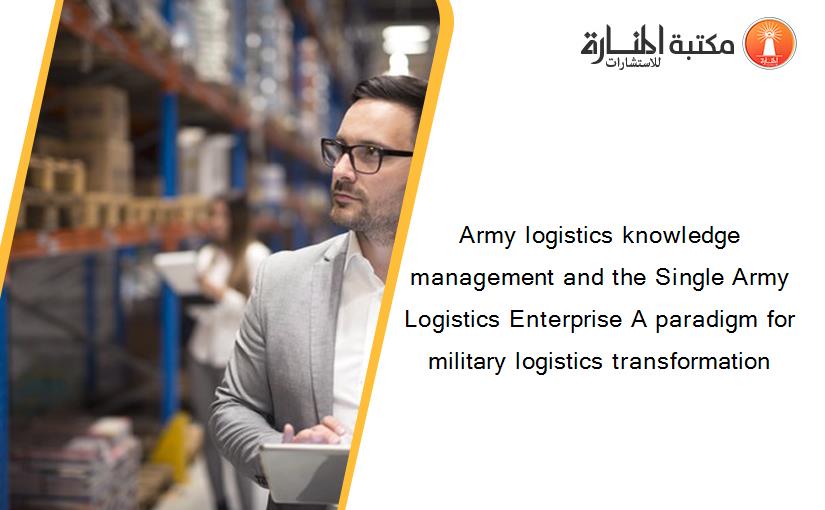 Army logistics knowledge management and the Single Army Logistics Enterprise A paradigm for military logistics transformation
