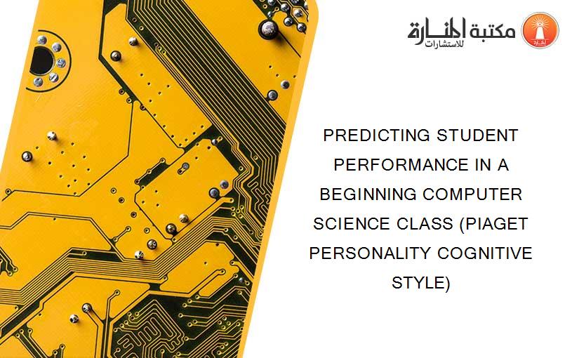 PREDICTING STUDENT PERFORMANCE IN A BEGINNING COMPUTER SCIENCE CLASS (PIAGET PERSONALITY COGNITIVE STYLE)