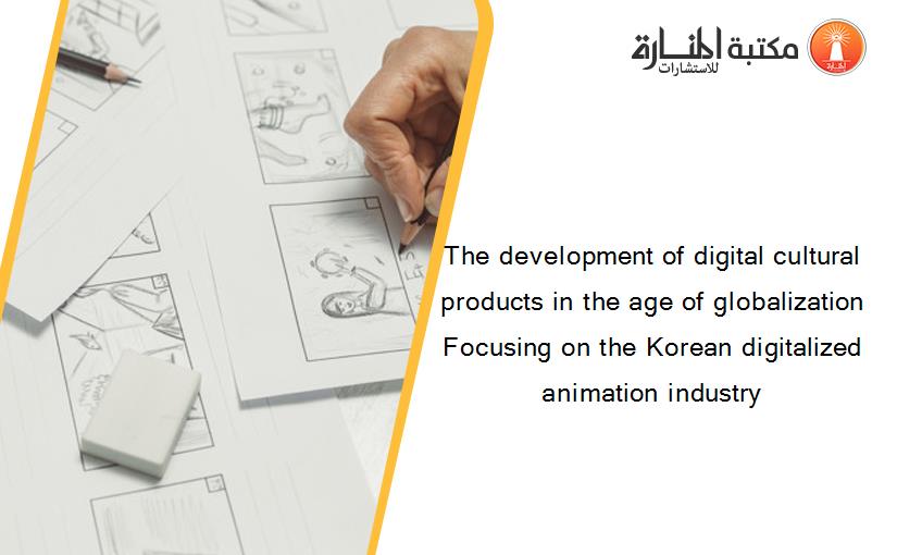 The development of digital cultural products in the age of globalization Focusing on the Korean digitalized animation industry