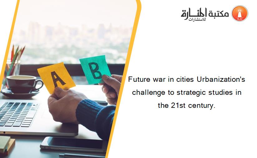 Future war in cities Urbanization's challenge to strategic studies in the 21st century.