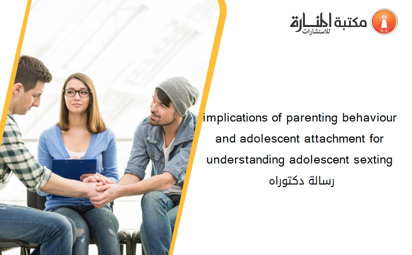 implications of parenting behaviour and adolescent attachment for understanding adolescent sexting رسالة دكتوراه 135420