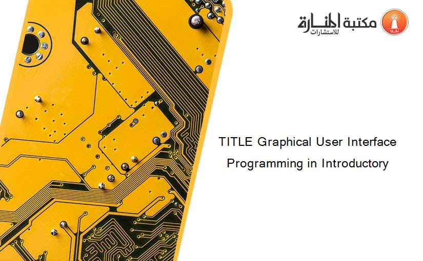 TITLE Graphical User Interface Programming in Introductory