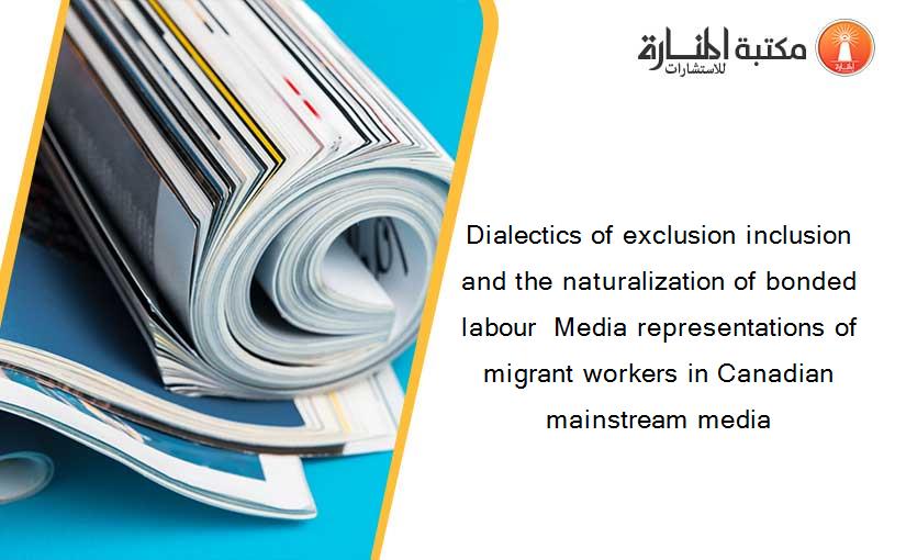 Dialectics of exclusion inclusion and the naturalization of bonded labour  Media representations of migrant workers in Canadian mainstream media