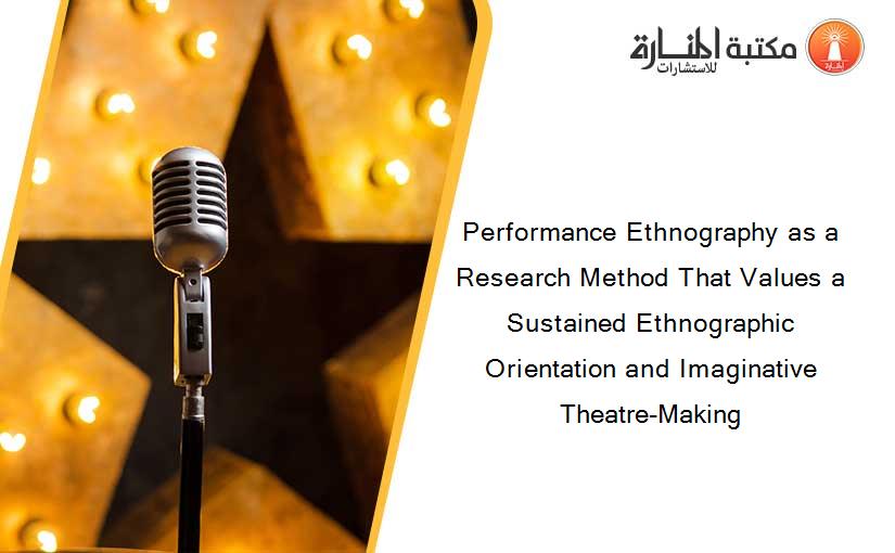 Performance Ethnography as a Research Method That Values a Sustained Ethnographic Orientation and Imaginative Theatre-Making
